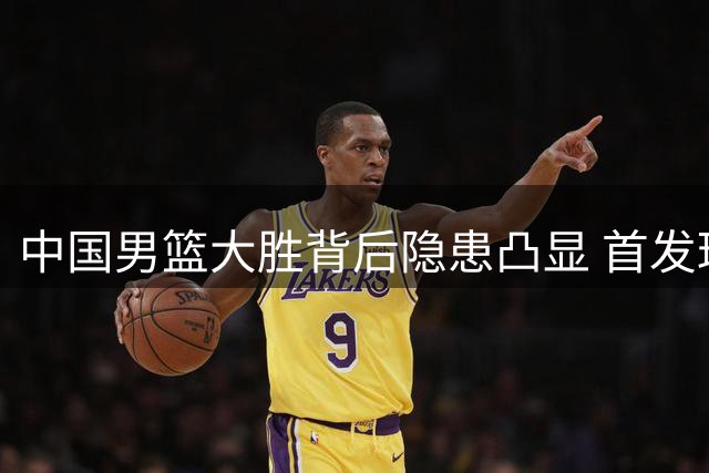 中国男篮大胜背后隐患凸显 首发球员低迷引发争议